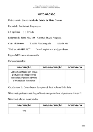 101
O Espanhol no Ensino Universitário Brasileiro
El Español en la Enseñanza Universitaria Brasileña
MATO GROSSO
Universidade: Universidade do Estado de Mato Grosso
Faculdade: Instituto de Linguagem
( X ) pública ( ) privada
Endereço: R. Santa Rita, 148 – Campus de Alto Araguaia
CEP: 78780-000	 Cidade: Alto Araguaia	 Estado: MT
Telefone: 66-3481 1857 E-mail: depletras.a.aia@gmail.com
Página WEB: www.aia.unemat.br
Cursos oferecidos:
GRADUAÇÃO PÓS-GRADUAÇÃO DOUTORADO
Letras-habilitação em língua
portuguesa e respectivas
literaturas/língua espanhola
e respectivas literaturas
Coordenador do Curso/Depto. de espanhol: Prof. Albano Dalla Pria
Número de professores de língua/literatura espanholas e hispano-americanas: 2
Número de alunos matriculados:
GRADUAÇÃO PÓS-GRADUAÇÃO DOUTORADO
105
 