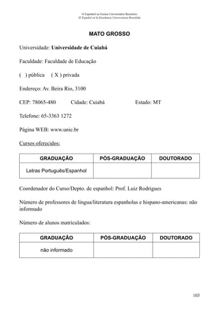 103
O Espanhol no Ensino Universitário Brasileiro
El Español en la Enseñanza Universitaria Brasileña
MATO GROSSO
Universidade: Universidade de Cuiabá
Faculdade: Faculdade de Educação
( ) pública ( X ) privada
Endereço: Av. Beira Rio, 3100
CEP: 78065-480	 Cidade: Cuiabá	 Estado: MT
Telefone: 65-3363 1272	
Página WEB: www.unic.br
Cursos oferecidos:
GRADUAÇÃO PÓS-GRADUAÇÃO DOUTORADO
Letras Português/Espanhol
Coordenador do Curso/Depto. de espanhol: Prof. Luiz Rodrigues
Número de professores de língua/literatura espanholas e hispano-americanas: não
informado
Número de alunos matriculados:
GRADUAÇÃO PÓS-GRADUAÇÃO DOUTORADO
não informado
 