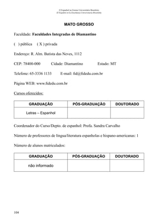 104
O Espanhol no Ensino Universitário Brasileiro
El Español en la Enseñanza Universitaria Brasileña
MATO GROSSO
Faculdade: Faculdades Integradas de Diamantino
( ) pública ( X ) privada
Endereço: R. Alm. Batista das Neves, 1112
CEP: 78400-000	 Cidade: Diamantino	 Estado: MT
Telefone: 65-3336 1133 E-mail: fid@fidedu.com.br
Página WEB: www.fidedu.com.br
Cursos oferecidos:
GRADUAÇÃO PÓS-GRADUAÇÃO DOUTORADO
Letras – Espanhol
Coordenador do Curso/Depto. de espanhol: Profa. Sandra Carvalho
Número de professores de língua/literatura espanholas e hispano-americanas: 1
Número de alunos matriculados:
GRADUAÇÃO PÓS-GRADUAÇÃO DOUTORADO
não informado
 