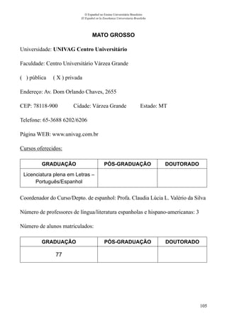 105
O Espanhol no Ensino Universitário Brasileiro
El Español en la Enseñanza Universitaria Brasileña
MATO GROSSO
Universidade: UNIVAG Centro Universitário
Faculdade: Centro Universitário Várzea Grande
( ) pública ( X ) privada
Endereço: Av. Dom Orlando Chaves, 2655
CEP: 78118-900	 Cidade: Várzea Grande	 Estado: MT
Telefone: 65-3688 6202/6206	
Página WEB: www.univag.com.br
Cursos oferecidos:
GRADUAÇÃO PÓS-GRADUAÇÃO DOUTORADO
Licenciatura plena em Letras –
Português/Espanhol
Coordenador do Curso/Depto. de espanhol: Profa. Claudia Lúcia L. Valério da Silva
Número de professores de língua/literatura espanholas e hispano-americanas: 3
Número de alunos matriculados:
GRADUAÇÃO PÓS-GRADUAÇÃO DOUTORADO
77
 