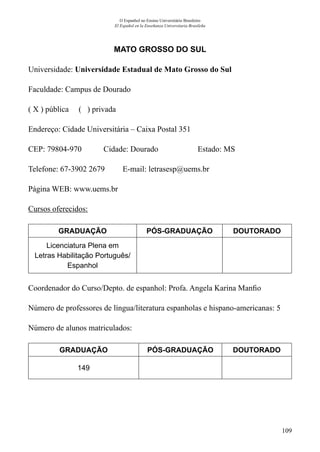 109
O Espanhol no Ensino Universitário Brasileiro
El Español en la Enseñanza Universitaria Brasileña
MATO GROSSO DO SUL
Universidade: Universidade Estadual de Mato Grosso do Sul
Faculdade: Campus de Dourado
( X ) pública ( ) privada
Endereço: Cidade Universitária – Caixa Postal 351
CEP: 79804-970	 Cidade: Dourado	 Estado: MS
Telefone: 67-3902 2679 E-mail: letrasesp@uems.br
Página WEB: www.uems.br
Cursos oferecidos:
GRADUAÇÃO PÓS-GRADUAÇÃO DOUTORADO
Licenciatura Plena em
Letras Habilitação Português/
Espanhol
Coordenador do Curso/Depto. de espanhol: Profa. Angela Karina Manfio
Número de professores de língua/literatura espanholas e hispano-americanas: 5
Número de alunos matriculados:
GRADUAÇÃO PÓS-GRADUAÇÃO DOUTORADO
149
 