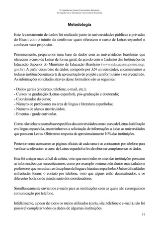 11
O Espanhol no Ensino Universitário Brasileiro
El Español en la Enseñanza Universitaria Brasileña
Metodologia
Este levantamento de dados foi realizado junto às universidades públicas e privadas
do Brasil com o intuito de confirmar quais oferecem o curso de Letras-espanhol e
conhecer suas propostas.
Primeiramente, preparamos uma base de dados com as universidades brasileiras que
oferecem o curso de Letras de forma geral, de acordo com o Cadastro das Instituições de
Educação Superior do Ministério de Educação Brasileiro (www.educacaosuperior.inep.
gov.br). A partir dessa base de dados, composta por 324 universidades, encaminhamos a
todasasinstituiçõesumacartadeapresentaçãodoprojetoeumformulárioaserpreenchido.
As informações solicitadas através desse formulário são as seguintes:
- Dados gerais (endereço, telefone, e-mail, etc.);
- Cursos na graduação (Letras-espanhol), pós-graduação e doutorado;
- Coordenador do curso;
- Número de professores na área de língua e literatura espanholas;
- Número de alunos matriculados;
- Ementas / grade curricular.
ComonãotínhamosumabaseespecíficadasuniversidadescomocursodeLetras-habilitação
em língua espanhola, encaminhamos a solicitação de informações a todas as universidades
que possuem Letras. Obtivemos resposta de aproximadamente 10% das instituições.
Posteriormente acessamos as páginas oficiais de cada uma e as contatamos por telefone para
verificar se ofereciamocursodeLetras-espanholafimdeobteroucomplementarosdados.
Esta foi a etapa mais difícil da coleta, visto que nem todos os sites das instituições possuem
as informações que necessitávamos, como por exemplo o número de alunos matriculados e
professoresqueministramasdisciplinasdelínguaeliteraturaespanholas.Outrasdificuldades
enfrentadas foram: o contato por telefone, visto que alguns estão desatualizados; e os
diferentes horários de atendimento dos coordenadores.
Simultaneamente enviamos e-mails para as instituições com as quais não conseguimos
comunicação por telefone.
Infelizmente, a pesar de todos os meios utilizados (carta, site, telefone e e-mail), não foi
possível completar todos os dados de algumas instituições.
 