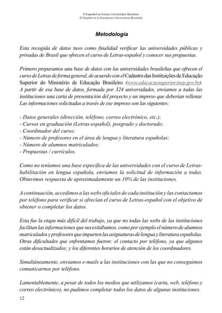 12
O Espanhol no Ensino Universitário Brasileiro
El Español en la Enseñanza Universitaria Brasileña
Metodología
Esta recogida de datos tuvo como finalidad verificar las universidades públicas y
privadas de Brasil que ofrecen el curso de Letras-español y conocer sus propuestas.
Primero preparamos una base de datos con las universidades brasileñas que ofrecen el
cursodeLetrasdeformageneral,deacuerdoconelCadastrodasInstituiçõesdeEducação
Superior do Ministério de Educação Brasileiro (www.educacaosuperior.inep.gov.br).
A partir de esa base de datos, formada por 324 universidades, enviamos a todas las
instituciones una carta de presentación del proyecto y un impreso que deberían rellenar.
Las informaciones solicitadas a través de ese impreso son las siguientes:
- Datos generales (dirección, teléfono, correo electrónico, etc.);
- Cursos en graduación (Letras-español), posgrado y doctorado;
- Coordinador del curso;
- Número de profesores en el área de lengua y literatura españolas;
- Número de alumnos matriculados;
- Propuestas / currículos.
Como no teníamos una base específica de las universidades con el curso de Letras-
habilitación en lengua española, enviamos la solicitud de información a todas.
Obtuvimos respuesta de aproximadamente un 10% de las instituciones.
Acontinuación, accedimos a las webs oficiales de cada institución y las contactamos
por teléfono para verificar si ofrecían el curso de Letras-español con el objetivo de
obtener o completar los datos.
Esta fue la etapa más difícil del trabajo, ya que no todas las webs de las instituciones
facilitan las informaciones que necesitábamos, como por ejemplo el número de alumnos
matriculadosyprofesoresqueimpartenlasasignaturasdelenguayliteraturaespañolas.
Otras dificultades que enfrentamos fueron: el contacto por teléfono, ya que algunos
están desactualizados; y los diferentes horarios de atención de los coordinadores.
Simultáneamente, enviamos e-mails a las instituciones con las que no conseguimos
comunicarnos por teléfono.
Lamentablemente, a pesar de todos los medios que utilizamos (carta, web, teléfono y
correo electrónico), no pudimos completar todos los datos de algunas instituciones.
 