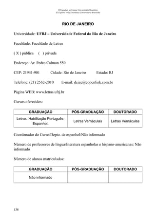 138
O Espanhol no Ensino Universitário Brasileiro
El Español en la Enseñanza Universitaria Brasileña
RIO DE JANEIRO
Universidade: UFRJ – Universidade Federal do Rio de Janeiro
Faculdade: Faculdade de Letras
( X ) pública ( ) privada
Endereço: Av. Pedro Calmon 550
CEP: 21941-901	 Cidade: Rio de Janeiro	 Estado: RJ
Telefone: (21) 2562-2010 E-mail: deize@copenlink.com.br
Página WEB: www.letras.ufrj.br
Cursos oferecidos:
GRADUAÇÃO PÓS-GRADUAÇÃO DOUTORADO
Letras. Habilitação Português-
Espanhol.
Letras Vernáculas Letras Vernáculas
Coordenador do Curso/Depto. de espanhol:Não informado
Número de professores de língua/literatura espanholas e hispano-americanas: Não
informado
Número de alunos matriculados:
GRADUAÇÃO PÓS-GRADUAÇÃO DOUTORADO
Não informado
 