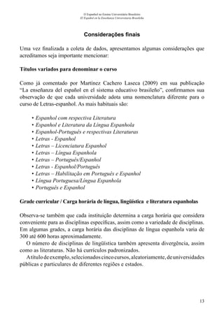 13
O Espanhol no Ensino Universitário Brasileiro
El Español en la Enseñanza Universitaria Brasileña
Considerações finais
Uma vez finalizada a coleta de dados, apresentamos algumas considerações que
acreditamos seja importante mencionar:
Títulos variados para denominar o curso
Como já comentado por Martínez Cachero Laseca (2009) em sua publicação
“La enseñanza del español en el sistema educativo brasileño”, confirmamos sua
observação de que cada universidade adota uma nomenclatura diferente para o
curso de Letras-espanhol. As mais habituais são:
•	Espanhol com respectiva Literatura
•	Espanhol e Literatura da Língua Espanhola
•	Espanhol-Português e respectivas Literaturas
•	Letras - Espanhol
•	Letras – Licenciatura Espanhol
•	Letras – Língua Espanhola
•	Letras – Português/Espanhol
•	Letras - Espanhol/Português
•	Letras – Habilitação em Português e Espanhol
•	Língua Portuguesa/Língua Espanhola
•	Português e Espanhol
Grade curricular / Carga horária de língua, lingüística e literatura espanholas
Observa-se também que cada instituição determina a carga horária que considera
conveniente para as disciplinas específicas, assim como a variedade de disciplinas.
Em algumas grades, a carga horária das disciplinas de língua espanhola varia de
300 até 600 horas aproximadamente.
O número de disciplinas de lingüística também apresenta divergência, assim
como as literaturas. Não há currículos padronizados.
Atítulodeexemplo,selecionadoscincocursos,aleatoriamente,deuniversidades
públicas e particulares de diferentes regiões e estados.
 