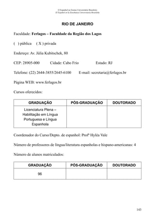 143
O Espanhol no Ensino Universitário Brasileiro
El Español en la Enseñanza Universitaria Brasileña
RIO DE JANEIRO
Faculdade: Ferlagos – Faculdade da Região dos Lagos
( ) pública ( X ) privada
Endereço: Av. Júlia Kubitschek, 80
CEP: 28905-000	 Cidade: Cabo Frio	 Estado: RJ
Telefone: (22) 2644-3855/2645-6100 E-mail: secretaria@ferlagos.br
Página WEB: www.ferlagos.br
Cursos oferecidos:
GRADUAÇÃO PÓS-GRADUAÇÃO DOUTORADO
Licenciatura Plena –
Habilitação em Língua
Portuguesa e Língua
Espanhola
Coordenador do Curso/Depto. de espanhol: Profª Hyléa Vale
Número de professores de língua/literatura espanholas e hispano-americanas: 4
Número de alunos matriculados:
GRADUAÇÃO PÓS-GRADUAÇÃO DOUTORADO
96
 