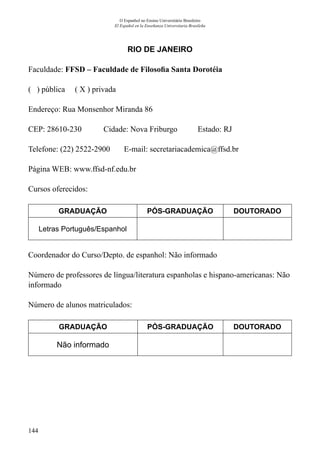 144
O Espanhol no Ensino Universitário Brasileiro
El Español en la Enseñanza Universitaria Brasileña
RIO DE JANEIRO
Faculdade: FFSD – Faculdade de Filosofia Santa Dorotéia
( ) pública ( X ) privada
Endereço: Rua Monsenhor Miranda 86
CEP: 28610-230	 Cidade: Nova Friburgo	 Estado: RJ
Telefone: (22) 2522-2900 E-mail: secretariacademica@ffsd.br
Página WEB: www.ffsd-nf.edu.br
Cursos oferecidos:
GRADUAÇÃO PÓS-GRADUAÇÃO DOUTORADO
Letras Português/Espanhol
Coordenador do Curso/Depto. de espanhol: Não informado
Número de professores de língua/literatura espanholas e hispano-americanas: Não
informado
Número de alunos matriculados:
GRADUAÇÃO PÓS-GRADUAÇÃO DOUTORADO
Não informado
 