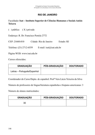 146
O Espanhol no Ensino Universitário Brasileiro
El Español en la Enseñanza Universitaria Brasileña
RIO DE JANEIRO
Faculdade: Isat – Instituto Superior de Ciências Humanas e Sociais Anísio
Teixera
( ) pública ( X ) privada
Endereço: R. Dr. Francisco Portela 2772
CEP: 21660-010	 Cidade: Rio de Janeiro	 Estado: RJ
Telefone: (21) 2712-6559 E-mail: isat@isat.edu.br
Página WEB: www.isat.edu.br
Cursos oferecidos:
GRADUAÇÃO PÓS-GRADUAÇÃO DOUTORADO
Letras – Português/Espanhol
Coordenador do Curso/Depto. de espanhol: Profª Vera Lúcia Teixeira da Silva
Número de professores de língua/literatura espanholas e hispano-americanas: 3
Número de alunos matriculados:
GRADUAÇÃO PÓS-GRADUAÇÃO DOUTORADO
30
 