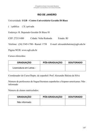 147
O Espanhol no Ensino Universitário Brasileiro
El Español en la Enseñanza Universitaria Brasileña
RIO DE JANEIRO
Universidade: UGB – Centro Universitário Geraldo Di Biase
( ) pública ( X ) privada
Endereço: R. Deputado Geraldo Di Biase 81
CEP: 27213-080	 Cidade: Volta Redonda	 Estado: RJ
Telefone: (24) 3345-1700 - Ramal: 1738 E-mail: alexandrebatista@ugb.edu.br
Página WEB: www.ugb.edu.br
Cursos oferecidos:
GRADUAÇÃO PÓS-GRADUAÇÃO DOUTORADO
Licenciatura em Letras -
Coordenador do Curso/Depto. de espanhol: Prof. Alexandre Batista da Silva
Número de professores de língua/literatura espanholas e hispano-americanas: Não
informado
Número de alunos matriculados:
GRADUAÇÃO PÓS-GRADUAÇÃO DOUTORADO
Não informado
 