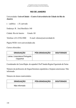 148
O Espanhol no Ensino Universitário Brasileiro
El Español en la Enseñanza Universitaria Brasileña
RIO DE JANEIRO
Universidade: UniverCidade – Centro Universitário da Cidade do Rio de
Janeiro
( ) pública ( X ) privada
Endereço: R. José Bonifácio 140
Cidade: Rio de Janeiro	 Estado: RJ
Telefone: (21) 2536-5000 E-mail: sfarias@univercidade.br
Página WEB: www.univercidade.edu
Cursos oferecidos:
GRADUAÇÃO PÓS-GRADUAÇÃO DOUTORADO
Letras. Licenciatura Português
- Espanhol
Coordenador do Curso/Depto. de espanhol: Profª Sandra Regina Figueiredo de Farias
	
Número de professores de língua/literatura espanholas e hispano-americanas: Não
informado
Número de alunos matriculados:
GRADUAÇÃO PÓS-GRADUAÇÃO DOUTORADO
Não informado
 