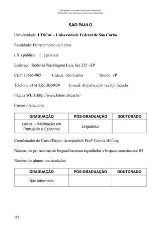 158
O Espanhol no Ensino Universitário Brasileiro
El Español en la Enseñanza Universitaria Brasileña
SÃO PAULO
Universidade: UFSCar – Universidade Federal de São Carlos
Faculdade: Departamento de Letras
( X ) pública ( ) privada
Endereço: Rodovia Washington Luis, km 235 –SP
CEP: 13565-905	 Cidade: São Carlos	 Estado: SP
Telefone: (16) 3351.8358/59 E-mail: dl@ufscar.br / ccl@ufscar.br
Página WEB: http://www.letras.ufscar.br/
Cursos oferecidos:
GRADUAÇÃO PÓS-GRADUAÇÃO DOUTORADO
Letras - Habilitação em
Português e Espanhol
Linguística
Coordenador do Curso/Depto. de espanhol: Profª Camila Höfling
Número de professores de língua/literatura espanholas e hispano-americanas: 04
Número de alunos matriculados:
GRADUAÇÃO PÓS-GRADUAÇÃO DOUTORADO
Não informado
 