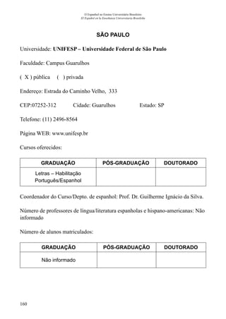 160
O Espanhol no Ensino Universitário Brasileiro
El Español en la Enseñanza Universitaria Brasileña
SÃO PAULO
Universidade: UNIFESP – Universidade Federal de São Paulo
Faculdade: Campus Guarulhos
( X ) pública ( ) privada
Endereço: Estrada do Caminho Velho, 333
CEP:07252-312	 Cidade: Guarulhos 	 Estado: SP
Telefone: (11) 2496-8564	
Página WEB: www.unifesp.br
Cursos oferecidos:
GRADUAÇÃO PÓS-GRADUAÇÃO DOUTORADO
Letras – Habilitação
Português/Espanhol
Coordenador do Curso/Depto. de espanhol: Prof. Dr. Guilherme Ignácio da Silva.
Número de professores de língua/literatura espanholas e hispano-americanas: Não
informado
Número de alunos matriculados:
GRADUAÇÃO PÓS-GRADUAÇÃO DOUTORADO
Não informado
 