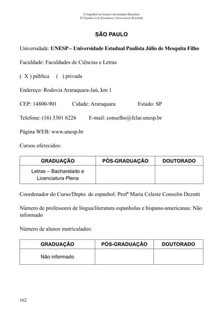 162
O Espanhol no Ensino Universitário Brasileiro
El Español en la Enseñanza Universitaria Brasileña
SÃO PAULO
Universidade: UNESP – Universidade Estadual Paulista Júlio de Mesquita Filho
Faculdade: Faculdades de Ciências e Letras
( X ) pública ( ) privada
Endereço: Rodovia Araraquara-Jaú, km 1
CEP: 14800-901	 Cidade: Araraquara	 Estado: SP
Telefone: (16) 3301 6226 E-mail: conselho@fclar.unesp.br
Página WEB: www.unesp.br
Cursos oferecidos:
GRADUAÇÃO PÓS-GRADUAÇÃO DOUTORADO
Letras – Bacharelado e
Licenciatura Plena
Coordenador do Curso/Depto. de espanhol: Profª Maria Celeste Consolin Dezotti
Número de professores de língua/literatura espanholas e hispano-americanas: Não
informado
Número de alunos matriculados:
GRADUAÇÃO PÓS-GRADUAÇÃO DOUTORADO
Não informado
 