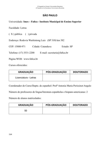 164
O Espanhol no Ensino Universitário Brasileiro
El Español en la Enseñanza Universitaria Brasileña
SÃO PAULO
Universidade: Imes – Fafica - Instituto Municipal de Ensino Superior
Faculdade: Letras
( X ) pública ( ) privada
Endereço: Rodovia Washintong Luiz (SP 310) km 382
CEP: 15800-971	 Cidade: Catanduva	 Estado: SP
Telefone: (17) 3531-2200 E-mail: secretaria@fafica.br
Página WEB: www.fafica.br
Cursos oferecidos:
GRADUAÇÃO PÓS-GRADUAÇÃO DOUTORADO
Licenciatura - Letras
Coordenador do Curso/Depto. de espanhol: Profª Antonia Maria Perissinot Angulo
Número de professores de língua/literatura espanholas e hispano-americanas: 2
Número de alunos matriculados:
GRADUAÇÃO PÓS-GRADUAÇÃO DOUTORADO
50
 