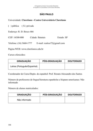 166
O Espanhol no Ensino Universitário Brasileiro
El Español en la Enseñanza Universitaria Brasileña
SÃO PAULO
Universidade: Claretiano - Centro Universitário Claretiano
( ) pública ( X ) privada
Endereço: R. D. Bosco 466
CEP: 14300-000	 Cidade: Batatais	 Estado: SP
Telefone: (16) 3660-1777 E-mail: realess72@gmail.com
Página WEB: www.claretianos.edu.br
Cursos oferecidos:
GRADUAÇÃO PÓS-GRADUAÇÃO DOUTORADO
Letras (Português/Espanhol)
Coordenador do Curso/Depto. de espanhol: Prof. Renato Alessandro dos Santos
Número de professores de língua/literatura espanholas e hispano-americanas: Não
informado
Número de alunos matriculados:
GRADUAÇÃO PÓS-GRADUAÇÃO DOUTORADO
Não informado
 