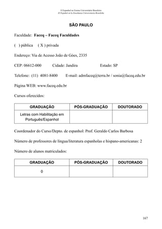 167
O Espanhol no Ensino Universitário Brasileiro
El Español en la Enseñanza Universitaria Brasileña
SÃO PAULO
Faculdade: Faceq – Faceq Faculdades
( ) pública ( X ) privada
Endereço: Via de Acesso João de Góes, 2335
CEP: 06612-000	 Cidade: Jandira	 Estado: SP
Telefone: (11) 4081-8400 E-mail: admfaceq@terra.br / sonia@faceq.edu.br
Página WEB: www.faceq.edu.br
Cursos oferecidos:
GRADUAÇÃO PÓS-GRADUAÇÃO DOUTORADO
Letras com Habilitação em
Português/Espanhol
Coordenador do Curso/Depto. de espanhol: Prof. Geraldo Carlos Barbosa
Número de professores de língua/literatura espanholas e hispano-americanas: 2
Número de alunos matriculados:
GRADUAÇÃO PÓS-GRADUAÇÃO DOUTORADO
0
 