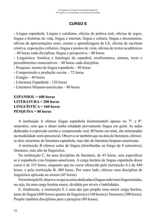 16
O Espanhol no Ensino Universitário Brasileiro
El Español en la Enseñanza Universitaria Brasileña
CURSO E
- Língua espanhola: Língua e cotidiano, oficina de prática oral, oficina de jogos,
língua e histórias de vida, língua e internet, língua e cultura, língua e documentos,
oficina de apresentações orais, ensino e aprendizagem de LE, oficina de escritura
criativa, exposições culturais, língua e pontos de vista, oficina de textos acadêmicos
– 40 horas cada disciplina; língua e perspectiva – 80 horas
- Linguística: fonética e fonologia do espanhol, morfosintaxe, sintaxe, texto e
procedimentos enunciativos – 40 horas cada disciplina
- Pesquisa: ensino da língua espanhola – 80 horas
- Compreensão e produção escrita – 72 horas
- Estágio – 40 horas
- Literatura Espanhola - 120 horas
- Literatura Hispano-americana – 80 horas
ESPANHOL = 600 horas
LITERATURA = 200 horas			
LINGUÍSTICA = 160 horas
PESQUISA = 80 horas			
A instituição A oferece língua espanhola (instrumental) apenas no 7º. e 8º.
semestres, sem que o aluno tenha estudado previamente língua em geral. As aulas
dedicadas à expressão escrita e compreensão oral, 80 horas em total, são ministradas
na modalidade semi-presencial. Observa-se também que na área de literatura, oferece-
se dois semestres de literatura espanhola, mas não de literatura hispano-americana.
A instituição B oferece aulas de língua (distribuídas ao longo de 8 semestres),
literatura, mas não de linguística.
Na instituição C, há uma disciplina de literatura, de 45 horas, sem especificar
se é espanhola e/ou hispano-americana. A carga horária de língua espanhola desse
curso é de 315 horas, enquanto que no curso oferecido pela instituição A é de 440
horas, e pela instituição B, 480 horas. Por outro lado, oferece uma disciplina de
linguística aplicada ao ensino (45 horas).
NainstituiçãoD,observa-sequeasaulasdedicadasàlínguaestãomaisfragmentadas,
ou seja, há uma carga horária maior, dividida por níveis e habilidades.
E, finalmente, a instituição E é uma das que propõe uma maior carga horária,
tanto de língua (600 horas) quanto de linguística (160 horas) e literatura (200 horas).
Propõe também disciplinas para a pesquisa (80 horas).
 