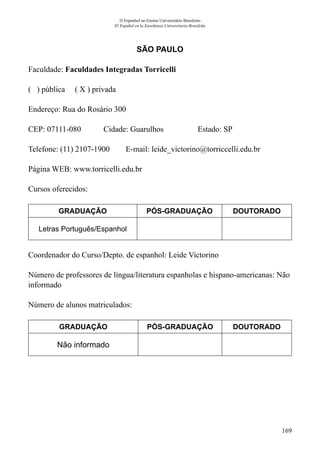 169
O Espanhol no Ensino Universitário Brasileiro
El Español en la Enseñanza Universitaria Brasileña
SÃO PAULO
Faculdade: Faculdades Integradas Torricelli
( ) pública ( X ) privada
Endereço: Rua do Rosário 300
CEP: 07111-080	 Cidade: Guarulhos	 Estado: SP
Telefone: (11) 2107-1900 E-mail: leide_victorino@torriccelli.edu.br
Página WEB: www.torricelli.edu.br
Cursos oferecidos:
GRADUAÇÃO PÓS-GRADUAÇÃO DOUTORADO
Letras Português/Espanhol
Coordenador do Curso/Depto. de espanhol: Leide Victorino
Número de professores de língua/literatura espanholas e hispano-americanas: Não
informado
Número de alunos matriculados:
GRADUAÇÃO PÓS-GRADUAÇÃO DOUTORADO
Não informado
 