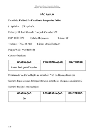 170
O Espanhol no Ensino Universitário Brasileiro
El Español en la Enseñanza Universitaria Brasileña
SÃO PAULO
Faculdade: Fafibe-SP – Faculdades Integradas Fafibe
( ) pública ( X ) privada
Endereço: R. Prof. Orlando França de Carvalho 325
CEP: 14701-070	 Cidade: Bebedouro	 Estado: SP
Telefone: (17) 3344-7100 E-mail: letras@fafibe.br
Página WEB: www.fafibe.br
Cursos oferecidos:
GRADUAÇÃO PÓS-GRADUAÇÃO DOUTORADO
Letras Português/Espanhol
Coordenador do Curso/Depto. de espanhol: Prof. Dr. Rinaldo Guariglia
Número de professores de língua/literatura espanholas e hispano-americanas: 2
Número de alunos matriculados:
GRADUAÇÃO PÓS-GRADUAÇÃO DOUTORADO
30
 