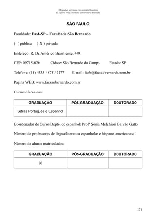 171
O Espanhol no Ensino Universitário Brasileiro
El Español en la Enseñanza Universitaria Brasileña
SÃO PAULO
Faculdade: Fasb-SP – Faculdade São Bernardo
( ) pública ( X ) privada
Endereço: R. Dr. Américo Brasiliense, 449
CEP: 09715-020	 Cidade: São Bernardo do Campo Estado: SP
Telefone: (11) 4335-4875 / 3277 E-mail: fasb@facsaobernardo.com.br
Página WEB: www.facsaobernardo.com.br
Cursos oferecidos:
GRADUAÇÃO PÓS-GRADUAÇÃO DOUTORADO
Letras Português e Espanhol
Coordenador do Curso/Depto. de espanhol: Profª Sonia Melchiori Galvão Gatto
Número de professores de língua/literatura espanholas e hispano-americanas: 1
Número de alunos matriculados:
GRADUAÇÃO PÓS-GRADUAÇÃO DOUTORADO
50
 