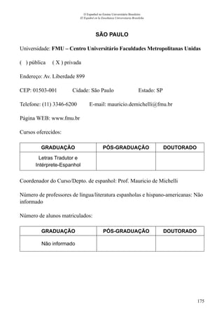 175
O Espanhol no Ensino Universitário Brasileiro
El Español en la Enseñanza Universitaria Brasileña
SÃO PAULO
Universidade: FMU – Centro Universitário Faculdades Metropolitanas Unidas
( ) pública ( X ) privada
Endereço: Av. Liberdade 899
CEP: 01503-001	 Cidade: São Paulo	 Estado: SP
Telefone: (11) 3346-6200 E-mail: mauricio.demichelli@fmu.br
Página WEB: www.fmu.br
Cursos oferecidos:
GRADUAÇÃO PÓS-GRADUAÇÃO DOUTORADO
Letras Tradutor e
Intérprete-Espanhol
Coordenador do Curso/Depto. de espanhol: Prof. Mauricio de Michelli
Número de professores de língua/literatura espanholas e hispano-americanas: Não
informado
Número de alunos matriculados:
GRADUAÇÃO PÓS-GRADUAÇÃO DOUTORADO
Não informado
 