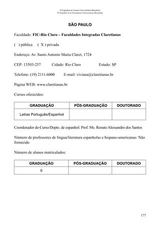 177
O Espanhol no Ensino Universitário Brasileiro
El Español en la Enseñanza Universitaria Brasileña
SÃO PAULO
Faculdade: FIC-Rio Claro – Faculdades Integradas Claretianas
( ) pública ( X ) privada
Endereço: Av. Santo Antonio Maria Claret, 1724
CEP: 13503-257	 Cidade: Rio Claro	 Estado: SP
Telefone: (19) 2111-6000 E-mail: viviana@claretianas.br
Página WEB: www.claretianas.br
Cursos oferecidos:
GRADUAÇÃO PÓS-GRADUAÇÃO DOUTORADO
Letras Português/Espanhol
Coordenador do Curso/Depto. de espanhol: Prof. Ms. Renato Alessandro dos Santos
Número de professores de língua/literatura espanholas e hispano-americanas: Não
fornecido
Número de alunos matriculados:
GRADUAÇÃO PÓS-GRADUAÇÃO DOUTORADO
0
 