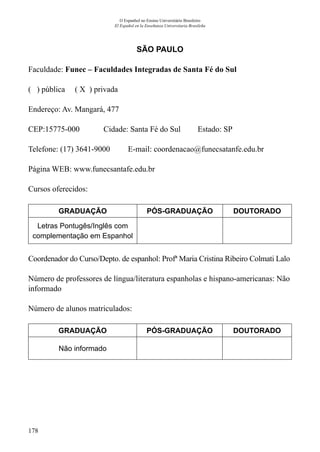 178
O Espanhol no Ensino Universitário Brasileiro
El Español en la Enseñanza Universitaria Brasileña
SÃO PAULO
Faculdade: Funec – Faculdades Integradas de Santa Fé do Sul
( ) pública ( X ) privada
Endereço: Av. Mangará, 477
CEP:15775-000	 Cidade: Santa Fé do Sul	 Estado: SP
Telefone: (17) 3641-9000 E-mail: coordenacao@funecsatanfe.edu.br
Página WEB: www.funecsantafe.edu.br
Cursos oferecidos:
GRADUAÇÃO PÓS-GRADUAÇÃO DOUTORADO
Letras Pontugês/Inglês com
complementação em Espanhol
Coordenador do Curso/Depto. de espanhol: Profª Maria Cristina Ribeiro Colmati Lalo
Número de professores de língua/literatura espanholas e hispano-americanas: Não
informado
Número de alunos matriculados:
GRADUAÇÃO PÓS-GRADUAÇÃO DOUTORADO
Não informado
 
