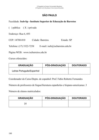 180
O Espanhol no Ensino Universitário Brasileiro
El Español en la Enseñanza Universitaria Brasileña
SÃO PAULO
Faculdade: Iseb-Sp - Instituto Superior de Educação de Barretos
( ) pública ( X ) privada
Endereço: Rua 6, 693
CEP: 14780-010	 Cidade: Barretos	 Estado: SP
Telefone: (17) 3322-7258 E-mail: iseb@isebarretos.edu.br
Página WEB: www.isebarretos.edu.br
Cursos oferecidos:
GRADUAÇÃO PÓS-GRADUAÇÃO DOUTORADO
Letras Português/Espanhol
Coordenador do Curso/Depto. de espanhol: Prof. Fabio Roberto Fernandes
Número de professores de língua/literatura espanholas e hispano-americanas: 3
Número de alunos matriculados:
GRADUAÇÃO PÓS-GRADUAÇÃO DOUTORADO
31
 