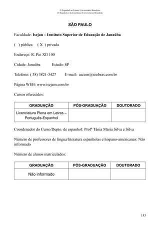 183
O Espanhol no Ensino Universitário Brasileiro
El Español en la Enseñanza Universitaria Brasileña
SÃO PAULO
Faculdade: Isejan – Instituto Superior de Educação de Janaúba
( ) pública ( X ) privada
Endereço: R. Pio XII 100
Cidade: Janaúba	 Estado: SP
Telefone: ( 38) 3821-3427 E-mail: ascom@soebras.com.br
Página WEB: www.isejam.com.br
Cursos oferecidos:
GRADUAÇÃO PÓS-GRADUAÇÃO DOUTORADO
Licenciatura Plena em Letras –
Português-Espanhol
Coordenador do Curso/Depto. de espanhol: Profª Tânia Maria Silva e Silva
Número de professores de língua/literatura espanholas e hispano-americanas: Não
informado
Número de alunos matriculados:
GRADUAÇÃO PÓS-GRADUAÇÃO DOUTORADO
Não informado
 