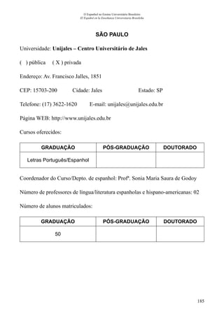 185
O Espanhol no Ensino Universitário Brasileiro
El Español en la Enseñanza Universitaria Brasileña
SÃO PAULO
Universidade: Unijales – Centro Universitário de Jales
( ) pública ( X ) privada
Endereço: Av. Francisco Jalles, 1851
CEP: 15703-200	 Cidade: Jales	 Estado: SP
Telefone: (17) 3622-1620 E-mail: unijales@unijales.edu.br
Página WEB: http://www.unijales.edu.br
Cursos oferecidos:
GRADUAÇÃO PÓS-GRADUAÇÃO DOUTORADO
Letras Português/Espanhol
Coordenador do Curso/Depto. de espanhol: Profª. Sonia Maria Saura de Godoy
Número de professores de língua/literatura espanholas e hispano-americanas: 02
Número de alunos matriculados:
GRADUAÇÃO PÓS-GRADUAÇÃO DOUTORADO
50
 