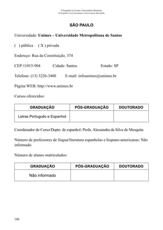 186
O Espanhol no Ensino Universitário Brasileiro
El Español en la Enseñanza Universitaria Brasileña
SÃO PAULO
Universidade: Unimes – Universidade Metropolitana de Santos
( ) pública ( X ) privada
Endereço: Rua da Constituição, 374
CEP:11015-904	 Cidade: Santos	 Estado: SP
Telefone: (13) 3226-3400 E-mail: infounimes@unimes.br
Página WEB: http://www.unimes.br
Cursos oferecidos:
GRADUAÇÃO PÓS-GRADUAÇÃO DOUTORADO
Letras Português e Espanhol
Coordenador do Curso/Depto. de espanhol: Profa. Alessandra da Silva de Mesquita
Número de professores de língua/literatura espanholas e hispano-americanas: Não
informado
Número de alunos matriculados:
GRADUAÇÃO PÓS-GRADUAÇÃO DOUTORADO
Não informado
 