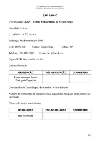 191
O Espanhol no Ensino Universitário Brasileiro
El Español en la Enseñanza Universitaria Brasileña
SÃO PAULO
Universidade: Unifev – Centro Universitário de Votuporanga
Faculdade: Letras
( ) pública ( X ) privada
Endereço: Rua Pernambuco, 4196
CEP: 15500-006	 Cidade: Votuporanga	 Estado: SP
Telefone: (17) 3405-9999 E-mail: fev@fev.edu.br
Página WEB: http://unifev.edu.br/
Cursos oferecidos:
GRADUAÇÃO PÓS-GRADUAÇÃO DOUTORADO
Licenciatura em Letras
Português/Espanhol
Coordenador do Curso/Depto. de espanhol: Não informado
Número de professores de língua/literatura espanholas e hispano-americanas: Não
informado
Número de alunos matriculados:
GRADUAÇÃO PÓS-GRADUAÇÃO DOUTORADO
Não informado
 