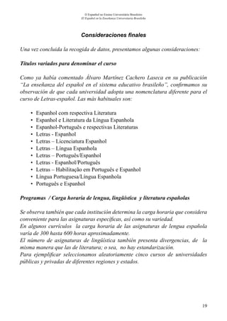 19
O Espanhol no Ensino Universitário Brasileiro
El Español en la Enseñanza Universitaria Brasileña
Consideraciones finales
Una vez concluida la recogida de datos, presentamos algunas consideraciones:
Títulos variados para denominar el curso
Como ya había comentado Álvaro Martínez Cachero Laseca en su publicación
“La enseñanza del español en el sistema educativo brasileño”, confirmamos su
observación de que cada universidad adopta una nomenclatura diferente para el
curso de Letras-español. Las más habituales son:
•	 Espanhol com respectiva Literatura
•	 Espanhol e Literatura da Língua Espanhola
•	 Espanhol-Português e respectivas Literaturas
•	 Letras - Espanhol
•	 Letras – Licenciatura Espanhol
•	 Letras – Língua Espanhola
•	 Letras – Português/Espanhol
•	 Letras - Espanhol/Português
•	 Letras – Habilitação em Português e Espanhol
•	 Língua Portuguesa/Língua Espanhola
•	 Português e Espanhol
Programas / Carga horaria de lengua, lingüística y literatura españolas
Se observa también que cada institución determina la carga horaria que considera
conveniente para las asignaturas específicas, así como su variedad.
En algunos currículos la carga horaria de las asignaturas de lengua española
varía de 300 hasta 600 horas aproximadamente.
El número de asignaturas de lingüística también presenta divergencias, de la
misma manera que las de literatura; o sea, no hay estandarización.
Para ejemplificar seleccionamos aleatoriamente cinco cursos de universidades
públicas y privadas de diferentes regiones y estados.
 