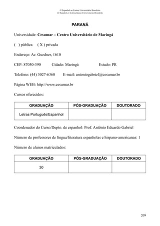 209
O Espanhol no Ensino Universitário Brasileiro
El Español en la Enseñanza Universitaria Brasileña
PARANÁ
Universidade: Cesumar – Centro Universitário de Maringá
( ) pública ( X ) privada
Endereço: Av. Guedner, 1610
CEP: 87050-390	 Cidade: Maringá	 Estado: PR
Telefone: (44) 3027-6360 E-mail: antoniogabriel@cesumar.br
Página WEB: http://www.cesumar.br
Cursos oferecidos:
GRADUAÇÃO PÓS-GRADUAÇÃO DOUTORADO
Letras Português/Espanhol
Coordenador do Curso/Depto. de espanhol: Prof. Antônio Eduardo Gabriel
Número de professores de língua/literatura espanholas e hispano-americanas: 1
Número de alunos matriculados:
GRADUAÇÃO PÓS-GRADUAÇÃO DOUTORADO
30
 