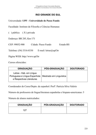 225
O Espanhol no Ensino Universitário Brasileiro
El Español en la Enseñanza Universitaria Brasileña
RIO GRANDE DO SUL
Universidade: UPF – Universidade de Passo Fundo
Faculdade: Instituto de Filosofia e Ciências Humanas
( ) pública ( X ) privada
Endereço: BR 285, Km 171
CEP: 99052-900	 Cidade: Passo Fundo	 Estado:RS
Telefone: (54) 3316-8330 E-mail: letras@upf.br
Página WEB: http://www.upf.br
Cursos oferecidos:
GRADUAÇÃO PÓS-GRADUAÇÃO DOUTORADO
Letras - Hab. em Língua
Portuguesa e Língua Espanhola
e Respectivas Literaturas
Mestrado em Linguística
Coordenador do Curso/Depto. de espanhol: Profª. Patrícia Silva Valério
Número de professores de língua/literatura espanholas e hispano-americanas: 5
Número de alunos matriculados:
GRADUAÇÃO PÓS-GRADUAÇÃO DOUTORADO
127
 