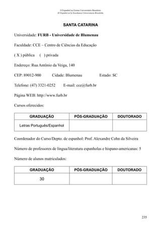 235
O Espanhol no Ensino Universitário Brasileiro
El Español en la Enseñanza Universitaria Brasileña
SANTA CATARINA
Universidade: FURB - Universidade de Blumenau
Faculdade: CCE – Centro de Ciências da Educação
( X ) pública ( ) privada
Endereço: Rua Antônio da Veiga, 140
CEP: 89012-900	 Cidade: Blumenau	 Estado: SC
Telefone: (47) 3321-0252 E-mail: cce@furb.br
Página WEB: http://www.furb.br
Cursos oferecidos:
GRADUAÇÃO PÓS-GRADUAÇÃO DOUTORADO
Letras Português/Espanhol
Coordenador do Curso/Depto. de espanhol: Prof. Alexandre Cohn da Silveira
Número de professores de língua/literatura espanholas e hispano-americanas: 5
Número de alunos matriculados:
GRADUAÇÃO PÓS-GRADUAÇÃO DOUTORADO
30
 