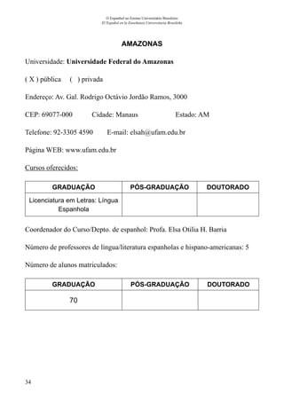 34
O Espanhol no Ensino Universitário Brasileiro
El Español en la Enseñanza Universitaria Brasileña
AMAZONAS
Universidade: Universidade Federal do Amazonas
( X ) pública ( ) privada
Endereço: Av. Gal. Rodrigo Octávio Jordão Ramos, 3000
CEP: 69077-000	 Cidade: Manaus 	 Estado: AM
Telefone: 92-3305 4590 E-mail: elsah@ufam.edu.br
Página WEB: www.ufam.edu.br
Cursos oferecidos:
GRADUAÇÃO PÓS-GRADUAÇÃO DOUTORADO
Licenciatura em Letras: Língua
Espanhola
Coordenador do Curso/Depto. de espanhol: Profa. Elsa Otilia H. Barria
Número de professores de língua/literatura espanholas e hispano-americanas: 5
Número de alunos matriculados:
GRADUAÇÃO PÓS-GRADUAÇÃO DOUTORADO
70
 