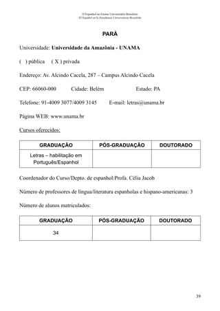 39
O Espanhol no Ensino Universitário Brasileiro
El Español en la Enseñanza Universitaria Brasileña
PARÁ
Universidade: Universidade da Amazônia - UNAMA
( ) pública ( X ) privada
Endereço: Av. Alcindo Cacela, 287 – Campus Alcindo Cacela
CEP: 66060-000	 Cidade: Belém	 Estado: PA
Telefone: 91-4009 3077/4009 3145 E-mail: letras@unama.br
Página WEB: www.unama.br
Cursos oferecidos:
GRADUAÇÃO PÓS-GRADUAÇÃO DOUTORADO
Letras – habilitação em
Português/Espanhol
Coordenador do Curso/Depto. de espanhol:Profa. Célia Jacob
Número de professores de língua/literatura espanholas e hispano-americanas: 3
Número de alunos matriculados:
GRADUAÇÃO PÓS-GRADUAÇÃO DOUTORADO
34
 