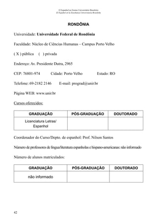 42
O Espanhol no Ensino Universitário Brasileiro
El Español en la Enseñanza Universitaria Brasileña
RONDÔNIA
Universidade: Universidade Federal de Rondônia
Faculdade: Núcleo de Ciências Humanas – Campus Porto Velho
( X ) pública ( ) privada
Endereço: Av. Presidente Dutra, 2965
CEP: 76801-974	 Cidade: Porto Velho	 Estado: RO
Telefone: 69-2182 2146 E-mail: prograd@unir.br	
Página WEB: www.unir.br
Cursos oferecidos:
GRADUAÇÃO PÓS-GRADUAÇÃO DOUTORADO
Licenciatura Letras/
Espanhol
Coordenador do Curso/Depto. de espanhol: Prof. Nilson Santos
Número de professoresdelíngua/literaturaespanholasehispano-americanas:nãoinformado
Número de alunos matriculados:
GRADUAÇÃO PÓS-GRADUAÇÃO DOUTORADO
não informado
 