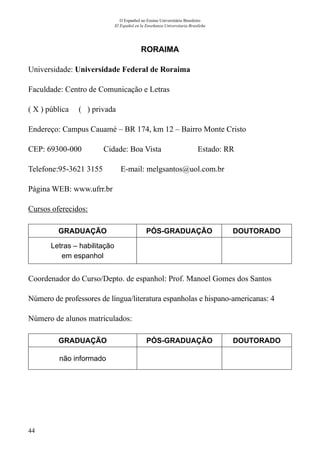 44
O Espanhol no Ensino Universitário Brasileiro
El Español en la Enseñanza Universitaria Brasileña
RORAIMA
Universidade: Universidade Federal de Roraima
Faculdade: Centro de Comunicação e Letras
( X ) pública ( ) privada
Endereço: Campus Cauamé – BR 174, km 12 – Bairro Monte Cristo
CEP: 69300-000	 Cidade: Boa Vista	 Estado: RR
Telefone:95-3621 3155 E-mail: melgsantos@uol.com.br
Página WEB: www.ufrr.br
Cursos oferecidos:
GRADUAÇÃO PÓS-GRADUAÇÃO DOUTORADO
Letras – habilitação
em espanhol
Coordenador do Curso/Depto. de espanhol: Prof. Manoel Gomes dos Santos
Número de professores de língua/literatura espanholas e hispano-americanas: 4
Número de alunos matriculados:
GRADUAÇÃO PÓS-GRADUAÇÃO DOUTORADO
não informado
 