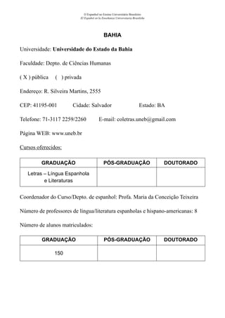 O Espanhol no Ensino Universitário Brasileiro
El Español en la Enseñanza Universitaria Brasileña
BAHIA
Universidade: Universidade do Estado da Bahia
Faculdade: Depto. de Ciências Humanas
( X ) pública ( ) privada
Endereço: R. Silveira Martins, 2555
CEP: 41195-001	 Cidade: Salvador	 Estado: BA
Telefone: 71-3117 2259/2260 E-mail: coletras.uneb@gmail.com	
Página WEB: www.uneb.br
Cursos oferecidos:
GRADUAÇÃO PÓS-GRADUAÇÃO DOUTORADO
Letras – Língua Espanhola
e Literaturas
Coordenador do Curso/Depto. de espanhol: Profa. Maria da Conceição Teixeira
Número de professores de língua/literatura espanholas e hispano-americanas: 8
Número de alunos matriculados:
GRADUAÇÃO PÓS-GRADUAÇÃO DOUTORADO
150
 