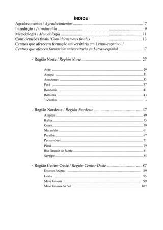 ÍNDICE
Agradecimentos / Agradecimientos...................................................................... 7
Introdução / Introducción ..................................................................................... 9
Metodologia / Metodología .................................................................................11
Considerações finais /Consideraciones finales ...................................................13
Centros que oferecem formação universitária em Letras-espanhol /
Centros que ofrecen formación universitaria en Letras-español ....................... 17
-	 Região Norte / Región Norte ........................................................... 27
Acre ............................................................................................................29
Amapá ........................................................................................................31
Amazonas ...................................................................................................33
Pará ............................................................................................................37
Rondônia ....................................................................................................41
Roraima ......................................................................................................43
Tocantins .................................................................................................... -
-	 Região Nordeste / Región Nordeste............................................ 47
Alagoas........................................................................................................49
Bahia............................................................................................................53
Ceará............................................................................................................59
Maranhão.....................................................................................................61
Paraíba.........................................................................................................67
Pernambuco.................................................................................................71
Piauí.............................................................................................................79
Rio Grande do Norte....................................................................................81
Sergipe.........................................................................................................85
-	 Região Centro-Oeste / Región Centro-Oeste ................................ 87
Distrito Federal ....................................................................................... 89
Goiás ...................................................................................................... 95
Mato Grosso ............................................................................................ 99
Mato Grosso do Sul ................................................................................ 107
 
