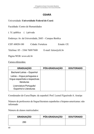 60
O Espanhol no Ensino Universitário Brasileiro
El Español en la Enseñanza Universitaria Brasileña
CEARÁ
Universidade: Universidade Federal do Ceará
Faculdade: Centro de Humanidades
( X ) pública ( ) privada
Endereço: Av. da Universidade, 2683 – Campus Benfica
CEP: 60020-180	 Cidade: Fortaleza	 Estado: CE
Telefone: 85 – 3366 7609/7608 E-mail: letras@efc.br
Página WEB: www.ufc.br
Cursos oferecidos:
GRADUAÇÃO PÓS-GRADUAÇÃO DOUTORADO
Bacharel Letras – Espanhol
Letras – língua portuguesa e
língua espanhola e respectivas
literaturas
Licenciatura Português/
Espanhol e Literaturas
Coordenador do Curso/Depto. de espanhol: Prof. Leonel Figueiredo A. Araripe
Número de professores de língua/literatura espanholas e hispano-americanas: não
informado
Número de alunos matriculados:
GRADUAÇÃO PÓS-GRADUAÇÃO DOUTORADO
290
 