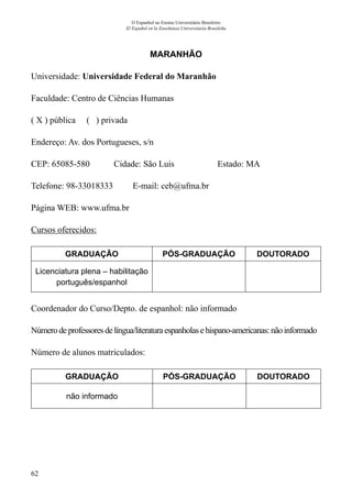 62
O Espanhol no Ensino Universitário Brasileiro
El Español en la Enseñanza Universitaria Brasileña
MARANHÃO
Universidade: Universidade Federal do Maranhão
Faculdade: Centro de Ciências Humanas
( X ) pública ( ) privada
Endereço: Av. dos Portugueses, s/n
CEP: 65085-580	 Cidade: São Luis	 Estado: MA
Telefone: 98-33018333 E-mail: ceb@ufma.br
Página WEB: www.ufma.br
Cursos oferecidos:
GRADUAÇÃO PÓS-GRADUAÇÃO DOUTORADO
Licenciatura plena – habilitação
português/espanhol
Coordenador do Curso/Depto. de espanhol: não informado
Número de professoresdelíngua/literaturaespanholasehispano-americanas:nãoinformado
Número de alunos matriculados:
GRADUAÇÃO PÓS-GRADUAÇÃO DOUTORADO
não informado
 