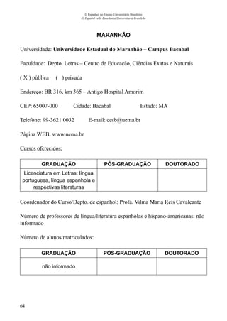 64
O Espanhol no Ensino Universitário Brasileiro
El Español en la Enseñanza Universitaria Brasileña
MARANHÃO
Universidade: Universidade Estadual do Maranhão – Campus Bacabal
Faculdade: Depto. Letras – Centro de Educação, Ciências Exatas e Naturais
( X ) pública ( ) privada
Endereço: BR 316, km 365 – Antigo Hospital Amorim
CEP: 65007-000	 Cidade: Bacabal	 Estado: MA
Telefone: 99-3621 0032 E-mail: cesb@uema.br
Página WEB: www.uema.br
Cursos oferecidos:
GRADUAÇÃO PÓS-GRADUAÇÃO DOUTORADO
Licenciatura em Letras: língua
portuguesa, língua espanhola e
respectivas literaturas
Coordenador do Curso/Depto. de espanhol: Profa. Vilma Maria Reis Cavalcante
Número de professores de língua/literatura espanholas e hispano-americanas: não
informado
Número de alunos matriculados:
GRADUAÇÃO PÓS-GRADUAÇÃO DOUTORADO
não informado
 