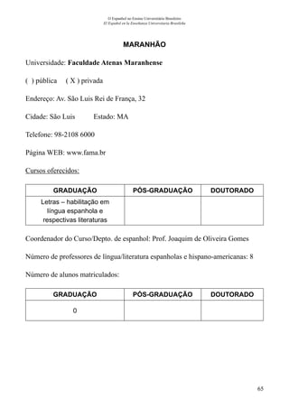 65
O Espanhol no Ensino Universitário Brasileiro
El Español en la Enseñanza Universitaria Brasileña
MARANHÃO
Universidade: Faculdade Atenas Maranhense
( ) pública ( X ) privada
Endereço: Av. São Luis Rei de França, 32
Cidade: São Luis	 Estado: MA
Telefone: 98-2108 6000	
Página WEB: www.fama.br
Cursos oferecidos:
GRADUAÇÃO PÓS-GRADUAÇÃO DOUTORADO
Letras – habilitação em
língua espanhola e
respectivas literaturas
Coordenador do Curso/Depto. de espanhol: Prof. Joaquim de Oliveira Gomes
Número de professores de língua/literatura espanholas e hispano-americanas: 8
Número de alunos matriculados:
GRADUAÇÃO PÓS-GRADUAÇÃO DOUTORADO
0
 