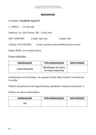 66
O Espanhol no Ensino Universitário Brasileiro
El Español en la Enseñanza Universitaria Brasileña
MARANHÃO
Faculdade: Faculdade Santa Fé
( ) pública ( X ) privada
Endereço: Av. João Pessoa, 300 – Cutim Anil
CEP: 65040-001	 Cidade: São Luis	 Estado: MA
Telefone: 98-2109 0505 E-mail: goretticavalcante2008@yahoo.com.br
Página WEB: www.santafe.edu.br
Cursos oferecidos:
GRADUAÇÃO PÓS-GRADUAÇÃO DOUTORADO
Letras-Espanhol
Metodologia do ensino
da língua espanhola
Coordenador do Curso/Depto. de espanhol: Profa. Maria Goretti Cavalcante de
Carvalho
Número de professores de língua/literatura espanholas e hispano-americanas: 5
Número de alunos matriculados:
GRADUAÇÃO PÓS-GRADUAÇÃO DOUTORADO
150
 