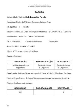 68
O Espanhol no Ensino Universitário Brasileiro
El Español en la Enseñanza Universitaria Brasileña
PARAÍBA
Universidade: Universidade Federal da Paraíba
Faculdade: Centro de Ciências Humanas, Letras e Artes
( X ) pública ( ) privada
Endereço: Depto. de Letras Estrangeiras Modernas – DLEM/CCHLA – Conjunto
Humanístico – bloco IV – Cidade Universitária
CEP: 58059-900	 Cidade: João Pessoa	 Estado: PB
Telefone: 83-3216 7463/7922/7402	
Página WEB: www.cchla.ufpb.br/dlem
Cursos oferecidos:
GRADUAÇÃO PÓS-GRADUAÇÃO DOUTORADO
Habilitação em língua
espanhola
Depto. de Letras
e Linguística
Depto. de Letras
e Linguística
Coordenador do Curso/Depto. de espanhol: Profa. María del Pilar Roca Escalante
Número de professores de língua/literatura espanholas e hispano-americanas: 6
Número de alunos matriculados:
GRADUAÇÃO PÓS-GRADUAÇÃO DOUTORADO
112 1
 