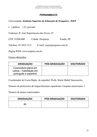 75
O Espanhol no Ensino Universitário Brasileiro
El Español en la Enseñanza Universitaria Brasileña
PERNAMBUCO
Universidade: Instituto Superior de Educação de Pesqueira - ISEP
( ) pública ( X ) privada
Endereço: R. José Nepomuceno das Neves, 47
CEP: 55200-000	 Cidade: Pesqueira	 Estado: PE
Telefone: 87-3835 1211 E-mail: isep@pesqueira.com.br
Página WEB: www.isepnet.com.br
Cursos oferecidos:
GRADUAÇÃO PÓS-GRADUAÇÃO DOUTORADO
Licenciatura plena em
Letras – habilitação em
português e espanhol
Coordenador do Curso/Depto. de espanhol: Profa. Maria Mabel Vasconcelos
Número de professores de língua/literatura espanholas e hispano-americanas: 1
Número de alunos matriculados:
GRADUAÇÃO PÓS-GRADUAÇÃO DOUTORADO
89
 