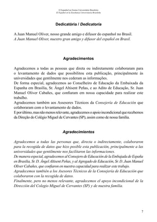 7
O Espanhol no Ensino Universitário Brasileiro
El Español en la Enseñanza Universitaria Brasileña
Dedicatória / Dedicatoria
A Juan Manuel Oliver, nosso grande amigo e difusor do espanhol no Brasil.
A Juan Manuel Oliver, nuestro gran amigo y difusor del español en Brasil.
Agradecimentos
Agradecemos a todas as pessoas que direta ou indiretamente colaboraram para
o levantamento de dados que possibilitou esta publicação, principalmente às
universidades que gentilmente nos cederam as informações.
De forma especial, agradecemos ao Conselheiro de Educação da Embaixada da
Espanha em Brasília, Sr. Ángel Altisent Peñas, e ao Adito de Educação, Sr. Juan
Manuel Oliver Cabañes, que confiaram em nossa capacidade para realizar este
trabalho.
Agradecemos também aos Assesores Técnicos da Consejería de Educación que
colaboraram com o levantamento de dados.
Eporúltimo,masnãomenosrelevante,agradecemosoapoioincondicionalquerecebemos
da Direção do Colégio Miguel de Cervantes (SP), assim como de nossa família.
Agradecimientos
Agradecemos a todas las personas que, directa o indirectamente, colaboraron
para la recogida de datos que hizo posible esta publicación, principalmente a las
universidades que gentilmente nos facilitaron las informaciones.
De manera especial, agradecemos al Consejero de Educación de la Embajada de España
en Brasilia, Sr. D. Ángel Altisent Peñas, y al Agregado de Educación, Sr. D. Juan Manuel
Oliver Cabañes, que confiaron en nuestra capacidad para realizar este trabajo.
Agradecemos también a los Asesores Técnicos de la Consejería de Educación que
colaboraron con la recogida de datos.
Finalmente, pero no menos relevante, agradecemos el apoyo incondicional de la
Dirección del Colegio Miguel de Cervantes (SP) y de nuestra familia.
 
